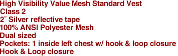 High Visibility Value Mesh Standard Vest
Class 2
2� Silver reflective tape
100% ANSI Polyester Mesh
Dual sized
Pockets: 1 inside left chest w/ hook & loop closure
Hook & Loop closure