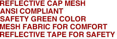 REFLECTIVE CAP MESH
ANSI COMPLIANT
SAFETY GREEN COLOR
MESH FABRIC FOR COMFORT
REFLECTIVE TAPE FOR SAFETY 
