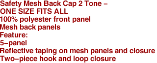 Safety Mesh Back Cap 2 Tone - 
ONE SIZE FITS ALL
100% polyester front panel
Mesh back panels
Feature:
5-panel
Reflective taping on mesh panels and closure
Two-piece hook and loop closure