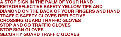 A STOP SIGN IN THE PALM OF YOUR HAND

RETROREFLECTIVE SAFETY YELLOW TIPS AND 
DIAMOND ON THE BACK OF YOUR FINGERS AND HAND

TRAFFIC SAFETY GLOVES REFLECTIVE
CROSSING GUARD TRAFFIC GLOVES
STOP AND GO TRAFFIC GLOVES
STOP SIGN GLOVES
SECURITY GUARD TRAFFIC GLOVES