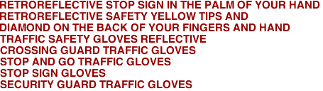 RETROREFLECTIVE STOP SIGN IN THE PALM OF YOUR HAND
RETROREFLECTIVE SAFETY YELLOW TIPS AND
DIAMOND ON THE BACK OF YOUR FINGERS AND HAND
TRAFFIC SAFETY GLOVES REFLECTIVE
CROSSING GUARD TRAFFIC GLOVES
STOP AND GO TRAFFIC GLOVES
STOP SIGN GLOVES
SECURITY GUARD TRAFFIC GLOVES