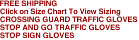 FREE SHIPPING

Click on Size Chart To View Sizing

CROSSING GUARD TRAFFIC GLOVES
STOP AND GO TRAFFIC GLOVES
STOP SIGN GLOVES