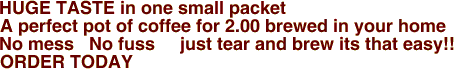                    HUGE TASTE in one small packet
A perfect pot of coffee for 2.00 brewed in your home
No mess   No fuss     just tear and brew its that easy!!

    

ORDER TODAY
             