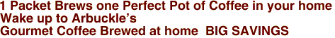<a href="http://www.coffeehits.com"><img src="http://www.coffeehits.com/autorank/php/toplist/image.php?id=moor3914"></a

          1 Packet Brews one Perfect Pot of Coffee in your home
                             Wake up to Arbuckle's 
                       



     
Gourmet Coffee Brewed at home  BIG SAVINGS 
      

 