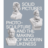 Solid Pictures: Photosculpture and the Making of Modern Likeness