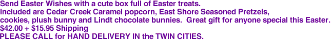 Send Easter Wishes with a cute box full of Easter treats.
Included are Cedar Creek Caramel popcorn, East Shore Seasoned Pretzels,
 cookies, plush bunny and Lindt chocolate bunnies.  Great gift for anyone special this Easter. 

$42.00 + $15.95 Shipping
PLEASE CALL for HAND DELIVERY IN the TWIN CITIES.