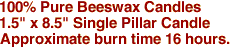 100% Pure Beeswax Candles
1.5" x 8.5" Single Pillar Candle
Approximate burn time 16 hours.