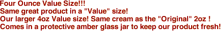 Four Ounce Value Size!!!
Same great product in a "Value" size!
Our larger 4oz Value size! Same cream as the "Original" 2oz !
Comes in a protective amber glass jar to keep our product fresh!