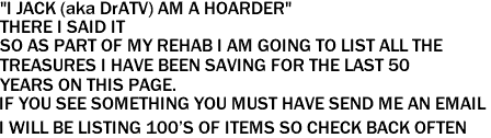 "I JACK (aka DrATV) AM A HOARDER"

THERE I SAID IT

SO AS PART OF MY REHAB I AM GOING TO LIST ALL THE <p>TREASURES I HAVE BEEN SAVING FOR THE LAST 50 <p>YEARS ON THIS PAGE.

IF YOU SEE SOMETHING YOU MUST HAVE SEND ME AN EMAIL 
<p>I WILL BE LISTING 100'S OF ITEMS SO CHECK BACK OFTEN