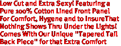 Low Cut and Extra Sexy! Featuring a
Pure 100% Cotton Lined Front Panel
For Comfort, Hygene and to InsureThat
Nothing Shows Thru Under the Lights!
Comes With Our Unique "Tapered Tail 
Back Piece" for that Extra Comfort