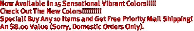 Now Available In 15 Sensational Vibrant Colors!!!!!

Check Out The New Colors!!!!!!!!!!

Special! Buy Any 10 Items and Get Free Priority Mail Shipping!
An $8.00 Value (Sorry, Domestic Orders Only).