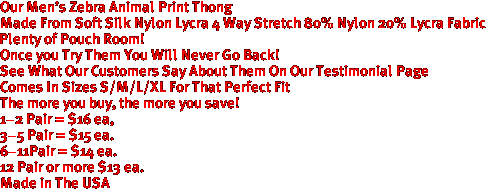 Our Men's Zebra Animal Print Thong
Made From Soft Silk Nylon Lycra 4 Way Stretch 80% Nylon 20% Lycra Fabric
Plenty of Pouch Room!
Once you Try Them You Will Never Go Back!
See What Our Customers Say About Them On Our Testimonial Page
Comes In Sizes S/M/L/XL For That Perfect Fit
The more you buy, the more you save!
1-2 Pair = $16 ea,
3-5 Pair = $15 ea. 
6-11Pair = $14 ea.
12 Pair or more $13 ea.
Made in The USA
