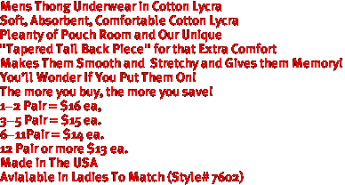 Mens Thong Underwear in Cotton Lycra
Soft, Absorbent, Comfortable Cotton Lycra
Pleanty of Pouch Room and Our Unique
"Tapered Tail Back Piece" for that Extra Comfort
Makes Them Smooth and  Stretchy and Gives them Memory!
You'll Wonder If You Put Them On!
The more you buy, the more you save!
1-2 Pair = $16 ea,
3-5 Pair = $15 ea. 
6-11Pair = $14 ea.
12 Pair or more $13 ea.
Made in The USA

Avialable in Ladies To Match (Style# 7602)