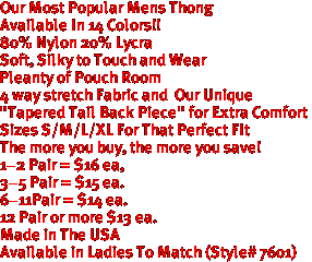Our Most Popular Mens Thong
Available In 14 Colors!!
80% Nylon 20% Lycra
Soft, Silky to Touch and Wear
Pleanty of Pouch Room
4 way stretch Fabric and  Our Unique
"Tapered Tail Back Piece" for Extra Comfort
 Sizes S/M/L/XL For That Perfect FIt
The more you buy, the more you save!
1-2 Pair = $16 ea,
3-5 Pair = $15 ea. 
6-11Pair = $14 ea.
12 Pair or more $13 ea.
Made in The USA

Available in Ladies To Match (Style# 7601)