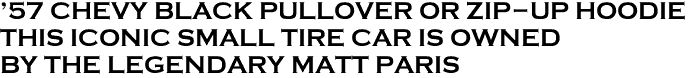 <font color="#E10600" size="25">'57 CHEVY BLACK PULLOVER OR ZIP-UP HOODIE<br>THIS ICONIC SMALL TIRE CAR IS OWNED<br>BY THE LEGENDARY MATT PARIS