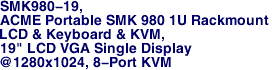 SMK980-19,
ACME Portable SMK 980 1U Rackmount
LCD & Keyboard & KVM,
19" LCD VGA Single Display
@1280x1024, 8-Port KVM