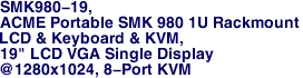 SMK980-19, 
ACME Portable SMK 980 1U Rackmount 
LCD & Keyboard & KVM, 
19" LCD VGA Single Display 
@1280x1024, 8-Port KVM