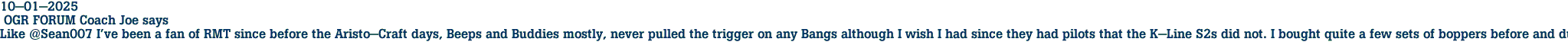 10-01-2025<br> OGR FORUM Coach Joe says<br>Like @Sean007 I've been a fan of RMT since before the Aristo-Craft days, Beeps and Buddies mostly, never pulled the trigger on any Bangs although I wish I had since they had pilots that the K-Line S2s did not. I bought quite a few sets of boppers before and during the Aristo-Craft era and now am enamored by the 36' reefers.