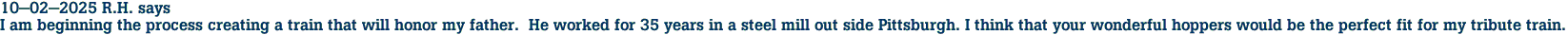 10-02-2025 R.H. says<br>I am beginning the process creating a train that will honor my father.  He worked for 35 years in a steel mill out side Pittsburgh. I think that your wonderful hoppers would be the perfect fit for my tribute train.
