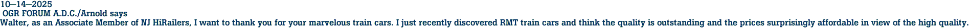 10-14-2025<br> OGR FORUM A.D.C./Arnold says<br>Walter, as an Associate Member of NJ HiRailers, I want to thank you for your marvelous train cars. I just recently discovered RMT train cars and think the quality is outstanding and the prices surprisingly affordable in view of the high quality.