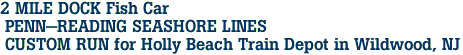 2 MILE DOCK Fish Car<br> PENN-READING SEASHORE LINES<br> CUSTOM RUN for Holly Beach Train Depot in Wildwood, NJ 