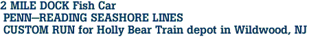 2 MILE DOCK Fish Car<br> PENN-READING SEASHORE LINES<br> CUSTOM RUN for Holly Bear Train depot in Wildwood, NJ 