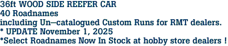 36ft WOOD SIDE REEFER CAR<br>40 Roadnames<br>including Un-catalogued Custom Runs for RMT dealers.<br>* UPDATE November 1, 2025<br>*Select Roadnames Now In Stock at hobby store dealers ! 