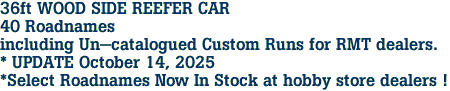 36ft WOOD SIDE REEFER CAR<br>40 Roadnames<br>including Un-catalogued Custom Runs for RMT dealers.<br>* UPDATE October 14, 2025<br>*Select Roadnames Now In Stock at hobby store dealers !