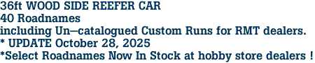 36ft WOOD SIDE REEFER CAR<br>40 Roadnames<br>including Un-catalogued Custom Runs for RMT dealers.<br>* UPDATE October 28, 2025<br>*Select Roadnames Now In Stock at hobby store dealers ! 