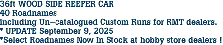 36ft WOOD SIDE REEFER CAR<br>40 Roadnames<br>including Un-catalogued Custom Runs for RMT dealers.<br>* UPDATE September 9, 2025<br>*Select Roadnames Now In Stock at hobby store dealers ! 