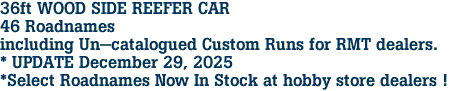 36ft WOOD SIDE REEFER CAR<br>46 Roadnames<br>including Un-catalogued Custom Runs for RMT dealers.<br>* UPDATE December 29, 2025<br>*Select Roadnames Now In Stock at hobby store dealers ! 