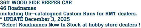 36ft WOOD SIDE REEFER CAR<br>46 Roadnames<br>including Un-catalogued Custom Runs for RMT dealers.<br>* UPDATE December 3, 2025<br>*Select Roadnames Now In Stock at hobby store dealers ! 