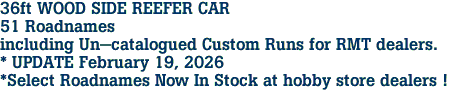 36ft WOOD SIDE REEFER CAR<br>51 Roadnames<br>including Un-catalogued Custom Runs for RMT dealers.<br>* UPDATE February 19, 2026<br>*Select Roadnames Now In Stock at hobby store dealers ! 