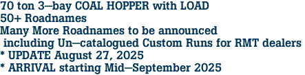 70 ton 3-bay COAL HOPPER with LOAD<br>50+ Roadnames<br>Many More Roadnames to be announced<br> including Un-catalogued Custom Runs for RMT dealers <br>* UPDATE August 27, 2025 <br>* ARRIVAL starting Mid-September 2025