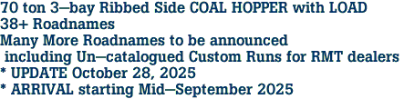 70 ton 3-bay Ribbed Side COAL HOPPER with LOAD<br>38+ Roadnames<br>Many More Roadnames to be announced<br> including Un-catalogued Custom Runs for RMT dealers <br>* UPDATE October 28, 2025 <br>* ARRIVAL starting Mid-September 2025