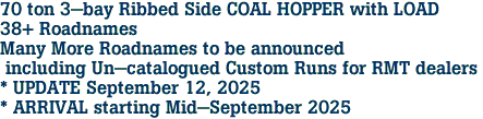 70 ton 3-bay Ribbed Side COAL HOPPER with LOAD<br>38+ Roadnames<br>Many More Roadnames to be announced<br> including Un-catalogued Custom Runs for RMT dealers <br>* UPDATE September 12, 2025 <br>* ARRIVAL starting Mid-September 2025