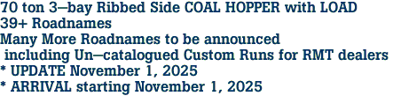 70 ton 3-bay Ribbed Side COAL HOPPER with LOAD<br>39+ Roadnames<br>Many More Roadnames to be announced<br> including Un-catalogued Custom Runs for RMT dealers <br>* UPDATE November 1, 2025 <br>* ARRIVAL starting November 1, 2025