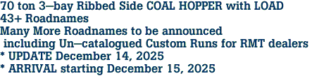 70 ton 3-bay Ribbed Side COAL HOPPER with LOAD<br>43+ Roadnames<br>Many More Roadnames to be announced<br> including Un-catalogued Custom Runs for RMT dealers <br>* UPDATE December 14, 2025 <br>* ARRIVAL starting December 15, 2025