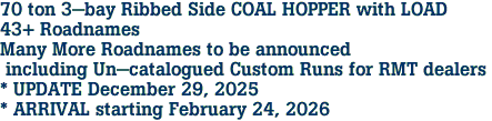 70 ton 3-bay Ribbed Side COAL HOPPER with LOAD<br>43+ Roadnames<br>Many More Roadnames to be announced<br> including Un-catalogued Custom Runs for RMT dealers <br>* UPDATE December 29, 2025 <br>* ARRIVAL starting February 24, 2026