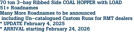 70 ton 3-bay Ribbed Side COAL HOPPER with LOAD<br>51+ Roadnames<br>Many More Roadnames to be announced<br> including Un-catalogued Custom Runs for RMT dealers <br>* UPDATE February 4, 2025 <br>* ARRIVAL starting February 24, 2026