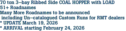 70 ton 3-bay Ribbed Side COAL HOPPER with LOAD<br>51+ Roadnames<br>Many More Roadnames to be announced<br> including Un-catalogued Custom Runs for RMT dealers <br>* UPDATE March 19, 2026 <br>* ARRIVAL starting February 24, 2026