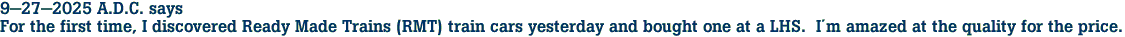 9-27-2025 A.D.C. says<br>For the first time, I discovered Ready Made Trains (RMT) train cars yesterday and bought one at a LHS.  Im amazed at the quality for the price.