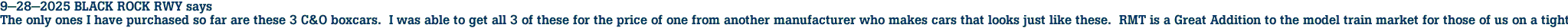 9-28-2025 BLACK ROCK RWY says<br>The only ones I have purchased so far are these 3 C&O boxcars.  I was able to get all 3 of these for the price of one from another manufacturer who makes cars that looks just like these.  RMT is a Great Addition to the model train market for those of us on a tight budget.  I have no doubt that I will be purchasing more RMT cars in the future, it also makes one wonder why the others are charging so much for something not made in the U.S.A.?