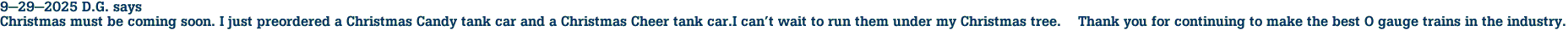 9-29-2025 D.G. says<br>Christmas must be coming soon. I just preordered a Christmas Candy tank car and a Christmas Cheer tank car.I can't wait to run them under my Christmas tree.    Thank you for continuing to make the best O gauge trains in the industry.