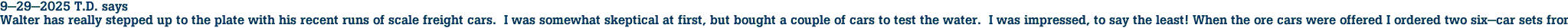 9-29-2025 T.D. says<br>Walter has really stepped up to the plate with his recent runs of scale freight cars.  I was somewhat skeptical at first, but bought a couple of cars to test the water.  I was impressed, to say the least! When the ore cars were offered I ordered two six-car sets from Pat's Trains.  I instantly fell in love with these cars! I am contemplating ordering some more to make the train even longer.  Now he is offering a three-bay hopper.  I'm in line for a few EL cars and hoping that Penn Central is offered in the future (hint, hint ;))