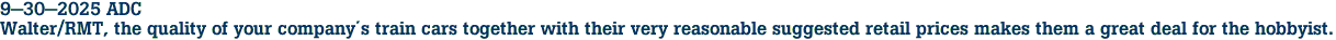9-30-2025 ADC<br>Walter/RMT, the quality of your companys train cars together with their very reasonable suggested retail prices makes them a great deal for the hobbyist.