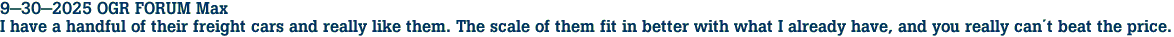 9-30-2025 OGR FORUM Max <br>I have a handful of their freight cars and really like them. The scale of them fit in better with what I already have, and you really cant beat the price.