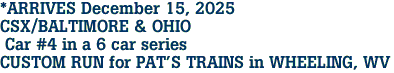 *ARRIVES December 15, 2025<br>CSX/BALTIMORE & OHIO <br> Car #4 in a 6 car series<br>CUSTOM RUN for PAT'S TRAINS in WHEELING, WV