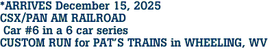 *ARRIVES December 15, 2025 <br>CSX/PAN AM RAILROAD <br> Car #6 in a 6 car series<br>CUSTOM RUN for PAT'S TRAINS in WHEELING, WV