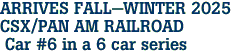 ARRIVES FALL-WINTER 2025 <br>CSX/PAN AM RAILROAD <br> Car #6 in a 6 car series